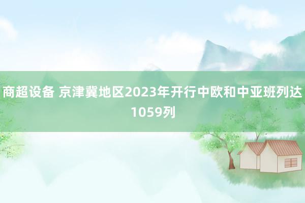 商超设备 京津冀地区2023年开行中欧和中亚班列达1059列